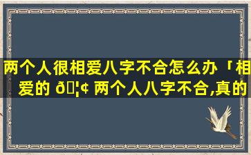 两个人很相爱八字不合怎么办「相爱的 🦢 两个人八字不合,真的会相克吗」
